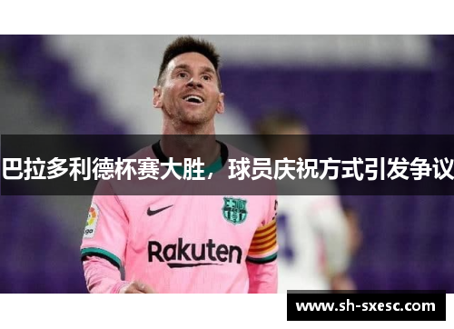 巴拉多利德杯赛大胜，球员庆祝方式引发争议