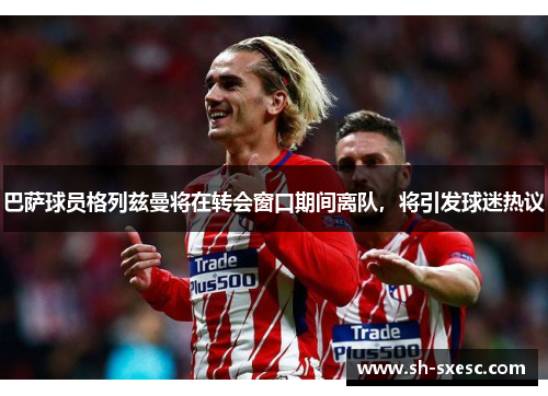 巴萨球员格列兹曼将在转会窗口期间离队，将引发球迷热议